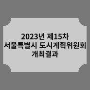 2023년 제15차 서울특별시 도시계획위원회 개최결과