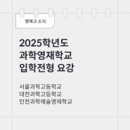 [영재고 소식]2025학년도 과학영재학교 입학전형 요강(서울과학고등학교, 대전과학고등학교, 인천과학예술영재학교)