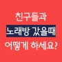 친구들과 노래방 가면 몇 번째로 부르세요?