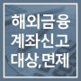 6월 해외금융계좌 신고 안내, 신고대상·신고방법 및 면제대상