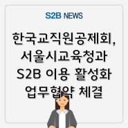 한국교직원공제회, 서울시교육청과 S2B 이용 활성화 업무협약 체결 [지정정보처리장치 S2B][지방계약플랫폼 S2B][학교장터]