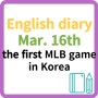 영어일기 English diary 영어에세이 영어작문 Mar. 16th / the first MLB game in Korea