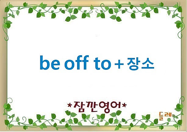 [잠깐영어] be off to+ 장소, 가는중, 향하는, 떠나는 : 네이버 블로그